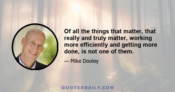 Of all the things that matter, that really and truly matter, working more efficiently and getting more done, is not one of them.