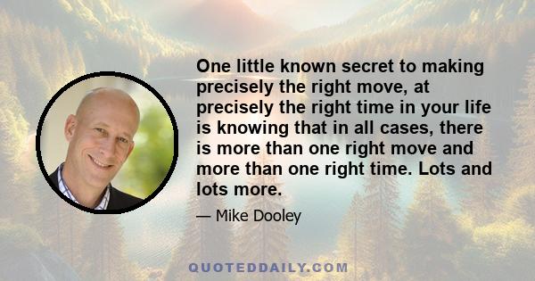 One little known secret to making precisely the right move, at precisely the right time in your life is knowing that in all cases, there is more than one right move and more than one right time. Lots and lots more.