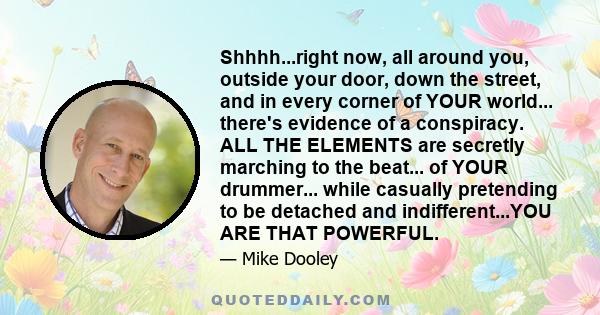 Shhhh...right now, all around you, outside your door, down the street, and in every corner of YOUR world... there's evidence of a conspiracy. ALL THE ELEMENTS are secretly marching to the beat... of YOUR drummer...