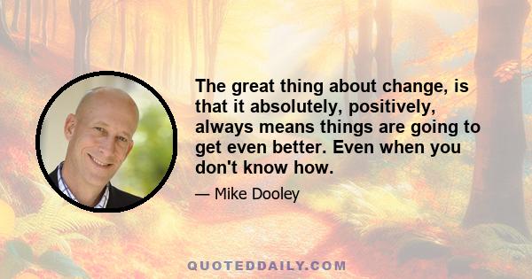 The great thing about change, is that it absolutely, positively, always means things are going to get even better. Even when you don't know how.