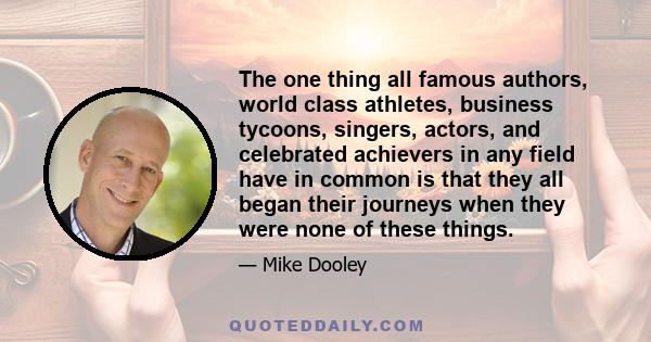 The one thing all famous authors, world class athletes, business tycoons, singers, actors, and celebrated achievers in any field have in common is that they all began their journeys when they were none of these things.