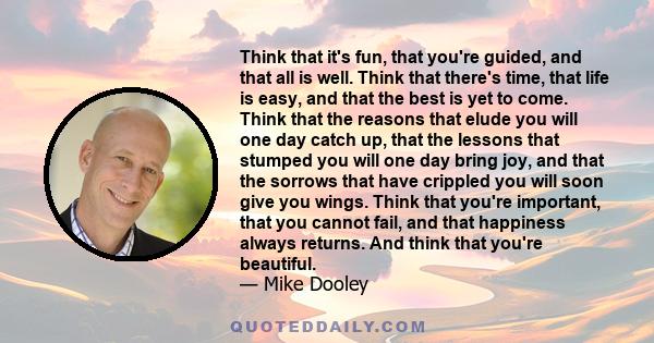 Think that it's fun, that you're guided, and that all is well. Think that there's time, that life is easy, and that the best is yet to come. Think that the reasons that elude you will one day catch up, that the lessons