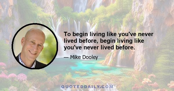 To begin living like you've never lived before, begin living like you've never lived before.