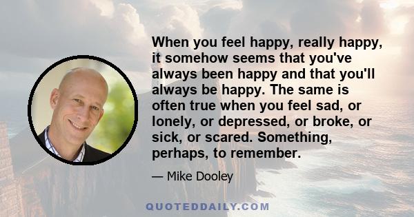 When you feel happy, really happy, it somehow seems that you've always been happy and that you'll always be happy. The same is often true when you feel sad, or lonely, or depressed, or broke, or sick, or scared.