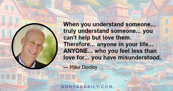 When you understand someone... truly understand someone... you can't help but love them. Therefore... anyone in your life... ANYONE... who you feel less than love for... you have misunderstood.