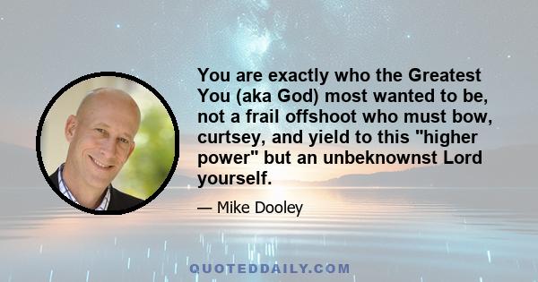 You are exactly who the Greatest You (aka God) most wanted to be, not a frail offshoot who must bow, curtsey, and yield to this higher power but an unbeknownst Lord yourself.