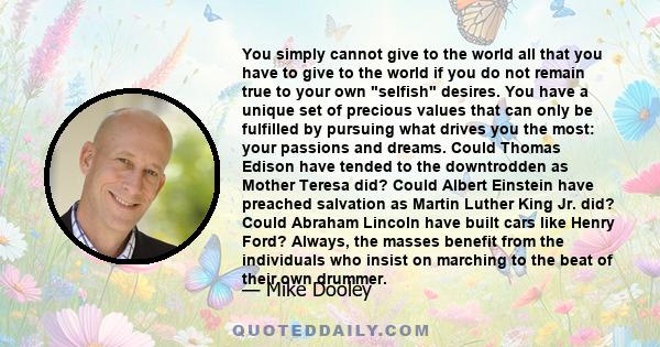 You simply cannot give to the world all that you have to give to the world if you do not remain true to your own selfish desires. You have a unique set of precious values that can only be fulfilled by pursuing what