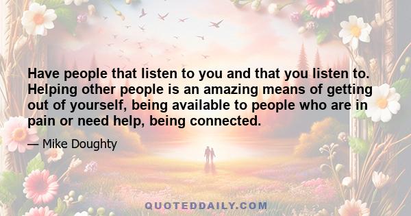 Have people that listen to you and that you listen to. Helping other people is an amazing means of getting out of yourself, being available to people who are in pain or need help, being connected.