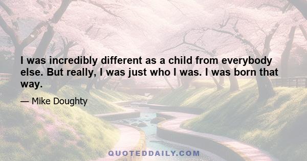 I was incredibly different as a child from everybody else. But really, I was just who I was. I was born that way.