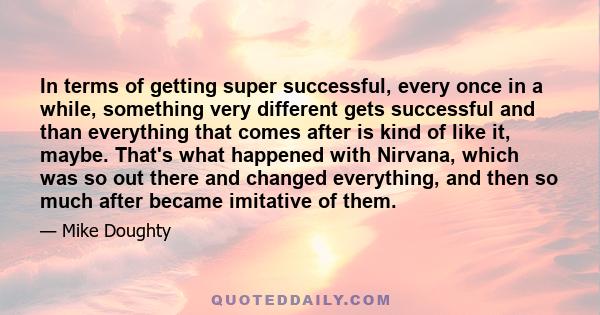 In terms of getting super successful, every once in a while, something very different gets successful and than everything that comes after is kind of like it, maybe. That's what happened with Nirvana, which was so out