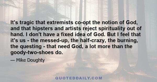 It's tragic that extremists co-opt the notion of God, and that hipsters and artists reject spirituality out of hand. I don't have a fixed idea of God. But I feel that it's us - the messed-up, the half-crazy, the