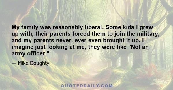 My family was reasonably liberal. Some kids I grew up with, their parents forced them to join the military, and my parents never, ever even brought it up. I imagine just looking at me, they were like Not an army officer.