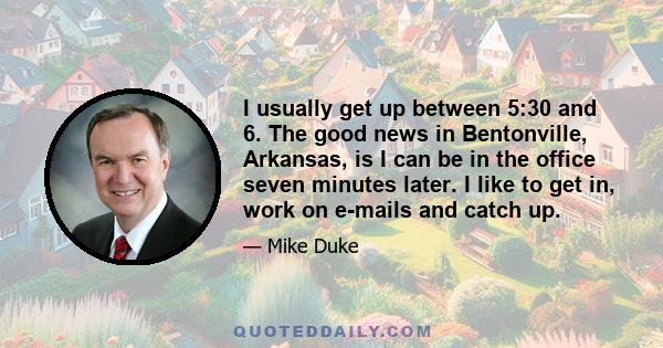 I usually get up between 5:30 and 6. The good news in Bentonville, Arkansas, is I can be in the office seven minutes later. I like to get in, work on e-mails and catch up.