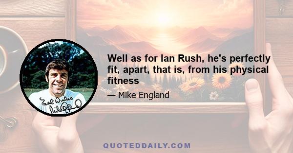 Well as for Ian Rush, he's perfectly fit, apart, that is, from his physical fitness