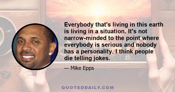 Everybody that's living in this earth is living in a situation. It's not narrow-minded to the point where everybody is serious and nobody has a personality. I think people die telling jokes.