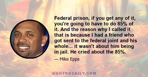 Federal prison, if you get any of it, you're going to have to do 85% of it. And the reason why I called it that is because I had a friend who got sent to the federal joint and his whole... it wasn't about him being in