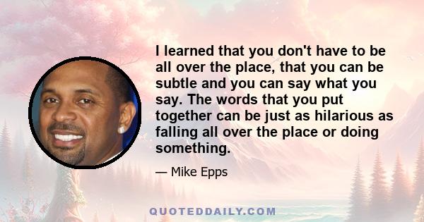 I learned that you don't have to be all over the place, that you can be subtle and you can say what you say. The words that you put together can be just as hilarious as falling all over the place or doing something.