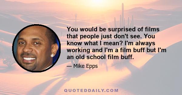 You would be surprised of films that people just don't see. You know what I mean? I'm always working and I'm a film buff but I'm an old school film buff.