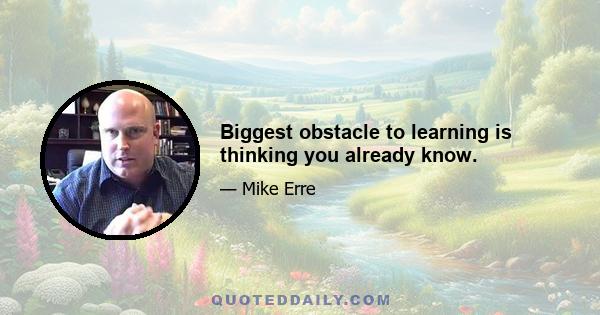 Biggest obstacle to learning is thinking you already know.