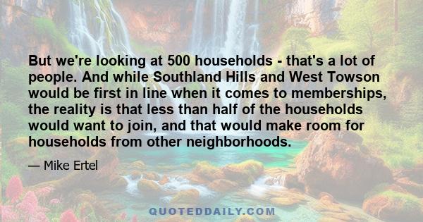 But we're looking at 500 households - that's a lot of people. And while Southland Hills and West Towson would be first in line when it comes to memberships, the reality is that less than half of the households would