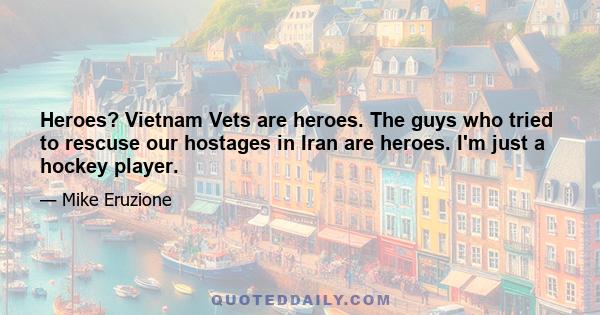 Heroes? Vietnam Vets are heroes. The guys who tried to rescuse our hostages in Iran are heroes. I'm just a hockey player.