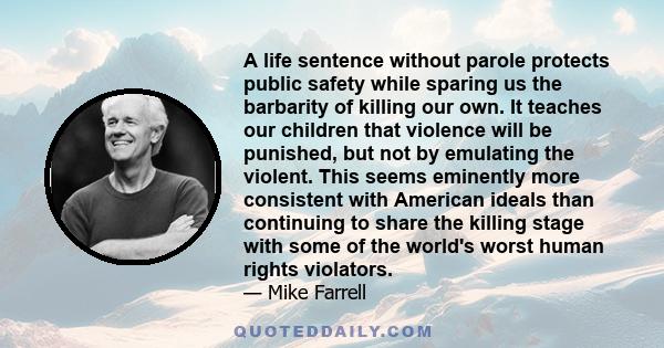 A life sentence without parole protects public safety while sparing us the barbarity of killing our own. It teaches our children that violence will be punished, but not by emulating the violent. This seems eminently