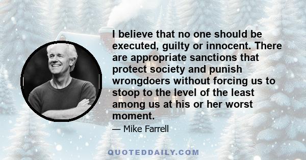 I believe that no one should be executed, guilty or innocent. There are appropriate sanctions that protect society and punish wrongdoers without forcing us to stoop to the level of the least among us at his or her worst 