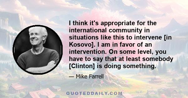 I think it's appropriate for the international community in situations like this to intervene [in Kosovo]. I am in favor of an intervention. On some level, you have to say that at least somebody [Clinton] is doing