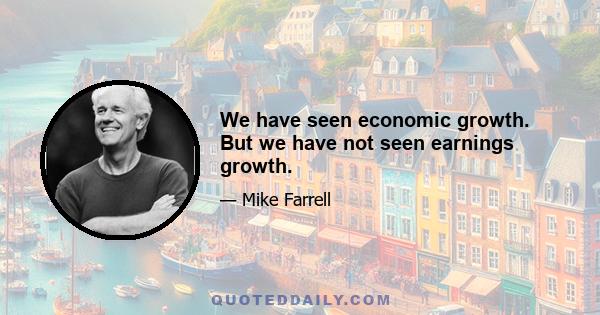 We have seen economic growth. But we have not seen earnings growth.