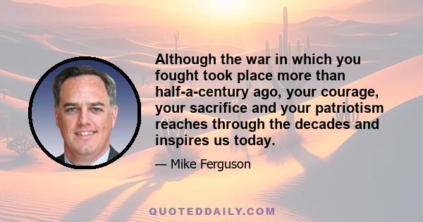 Although the war in which you fought took place more than half-a-century ago, your courage, your sacrifice and your patriotism reaches through the decades and inspires us today.