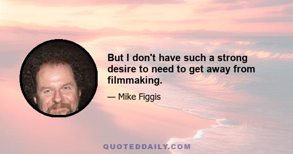 But I don't have such a strong desire to need to get away from filmmaking.