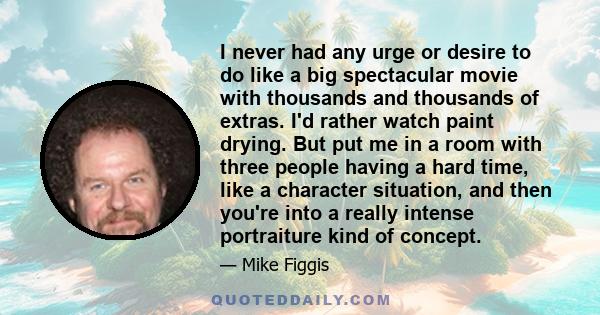 I never had any urge or desire to do like a big spectacular movie with thousands and thousands of extras. I'd rather watch paint drying. But put me in a room with three people having a hard time, like a character