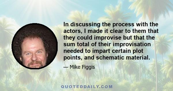 In discussing the process with the actors, I made it clear to them that they could improvise but that the sum total of their improvisation needed to impart certain plot points, and schematic material.