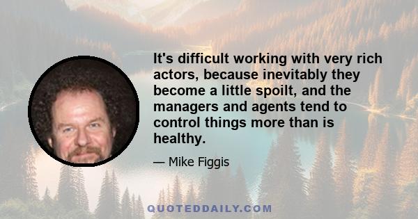 It's difficult working with very rich actors, because inevitably they become a little spoilt, and the managers and agents tend to control things more than is healthy.