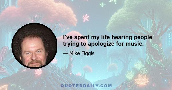 I've spent my life hearing people trying to apologize for music.