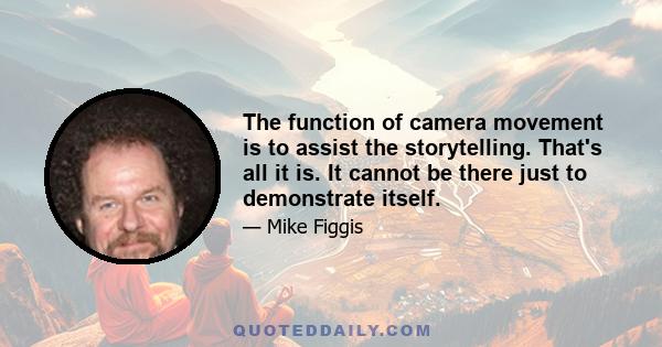 The function of camera movement is to assist the storytelling. That's all it is. It cannot be there just to demonstrate itself.