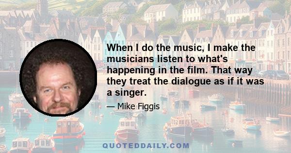 When I do the music, I make the musicians listen to what's happening in the film. That way they treat the dialogue as if it was a singer.