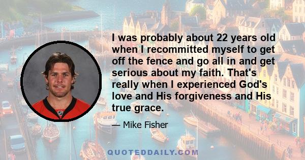 I was probably about 22 years old when I recommitted myself to get off the fence and go all in and get serious about my faith. That's really when I experienced God's love and His forgiveness and His true grace.