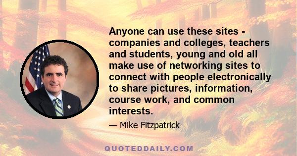 Anyone can use these sites - companies and colleges, teachers and students, young and old all make use of networking sites to connect with people electronically to share pictures, information, course work, and common