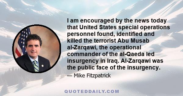 I am encouraged by the news today that United States special operations personnel found, identified and killed the terrorist Abu Musab al-Zarqawi, the operational commander of the al-Qaeda led insurgency in Iraq.