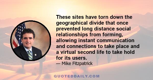 These sites have torn down the geographical divide that once prevented long distance social relationships from forming, allowing instant communication and connections to take place and a virtual second life to take hold 