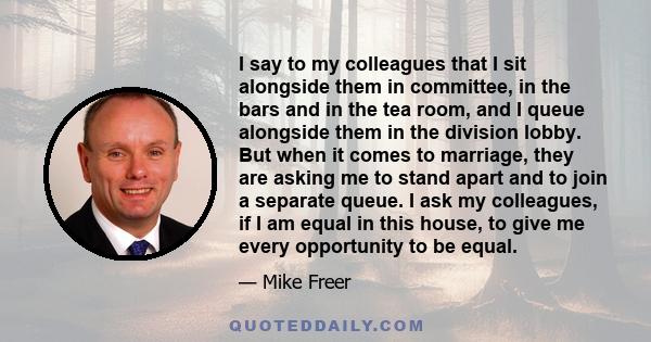 I say to my colleagues that I sit alongside them in committee, in the bars and in the tea room, and I queue alongside them in the division lobby. But when it comes to marriage, they are asking me to stand apart and to