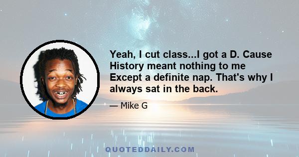 Yeah, I cut class...I got a D. Cause History meant nothing to me Except a definite nap. That's why I always sat in the back.