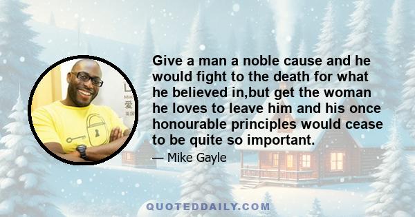 Give a man a noble cause and he would fight to the death for what he believed in,but get the woman he loves to leave him and his once honourable principles would cease to be quite so important.