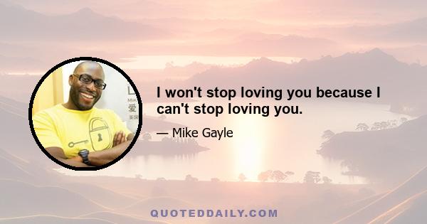 I won't stop loving you because I can't stop loving you.