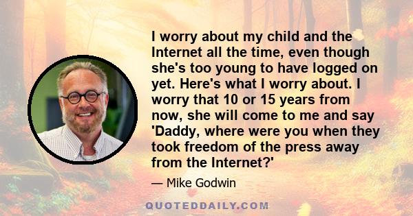 I worry about my child and the Internet all the time, even though she's too young to have logged on yet. Here's what I worry about. I worry that 10 or 15 years from now, she will come to me and say 'Daddy, where were