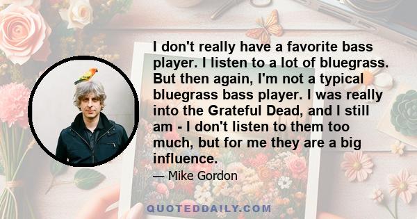 I don't really have a favorite bass player. I listen to a lot of bluegrass. But then again, I'm not a typical bluegrass bass player. I was really into the Grateful Dead, and I still am - I don't listen to them too much, 