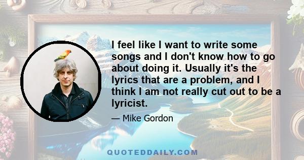 I feel like I want to write some songs and I don't know how to go about doing it. Usually it's the lyrics that are a problem, and I think I am not really cut out to be a lyricist.