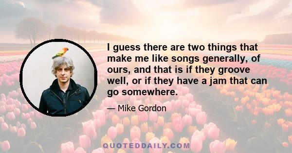 I guess there are two things that make me like songs generally, of ours, and that is if they groove well, or if they have a jam that can go somewhere.