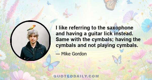 I like referring to the saxophone and having a guitar lick instead. Same with the cymbals; having the cymbals and not playing cymbals.